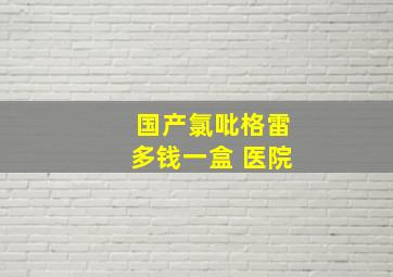 国产氯吡格雷多钱一盒 医院